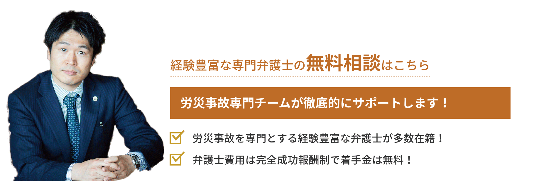 弁護士対応相談実績月間18件 労災事故専門チームが徹底的にサポートします！「労災事故を専門とする経験豊富な
弁護士が多数在籍！」「弁護士費用は完全成功報酬制で着手金は無料！」