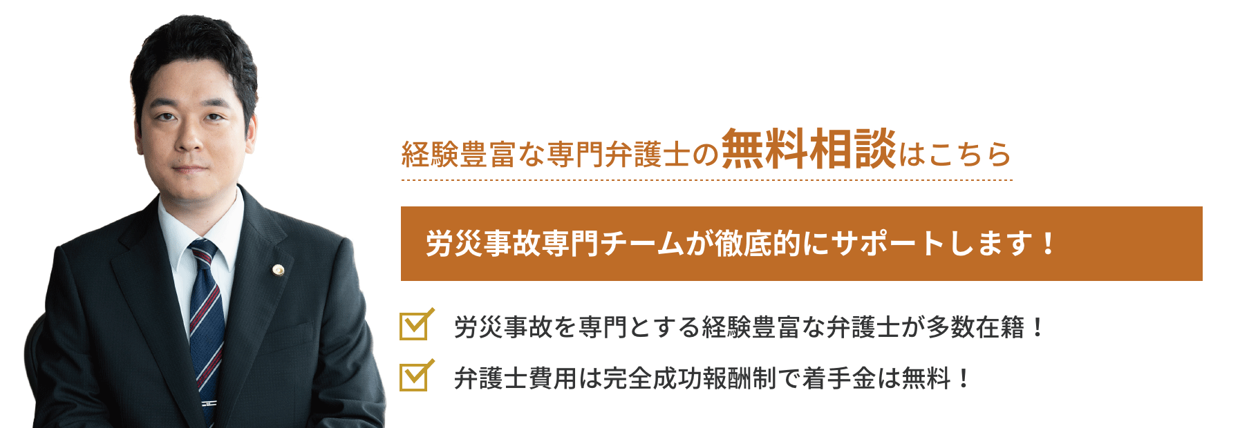 弁護士対応相談累計実績272件 労災事故専門チームが徹底的にサポートします！「労災事故を専門とする経験豊富な
弁護士が多数在籍！」「弁護士費用は完全成功報酬制で着手金は無料！」