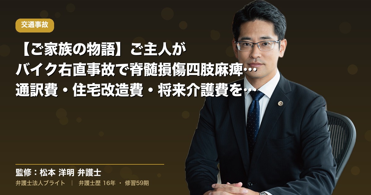 【ご家族の物語】ご主人がバイク右直事故で脊髄損傷四肢麻痺1級｜通訳費・住宅改造費・将来介護費を含めた重度後遺障害事案の請求戦略（弁護士法人ブライト 松本 洋明 監修）