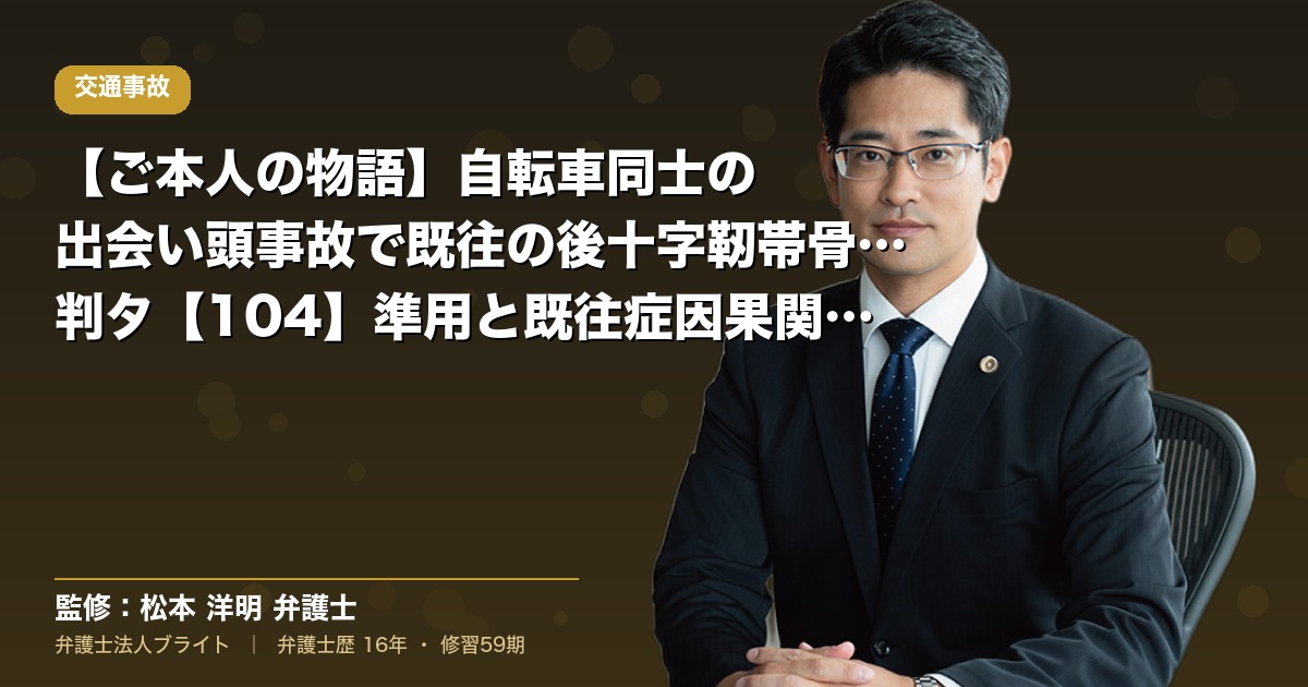 【ご本人の物語】自転車同士の出会い頭事故で既往の後十字靭帯骨化症が悪化｜判タ【104】準用と既往症因果関係の主張戦略（弁護士法人ブライト 松本 洋明 監修）