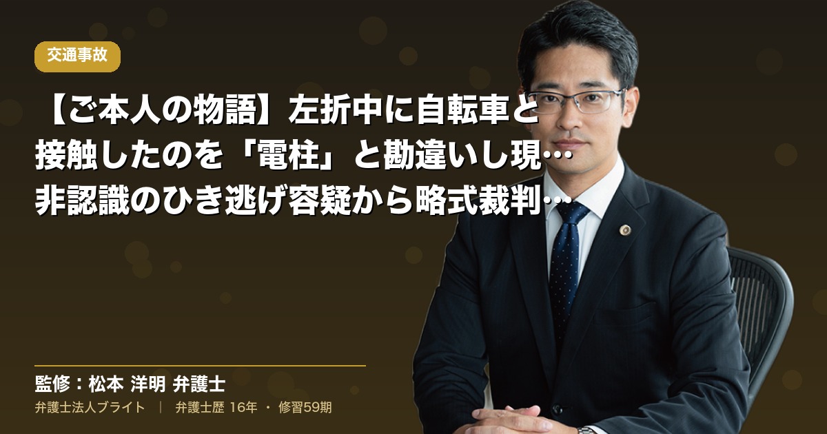 【ご本人の物語】左折中に自転車と接触したのを「電柱」と勘違いし現場離脱｜非認識のひき逃げ容疑から略式裁判への移行と刑事弁護費用特約（弁護士法人ブライト 松本 洋明 監修）