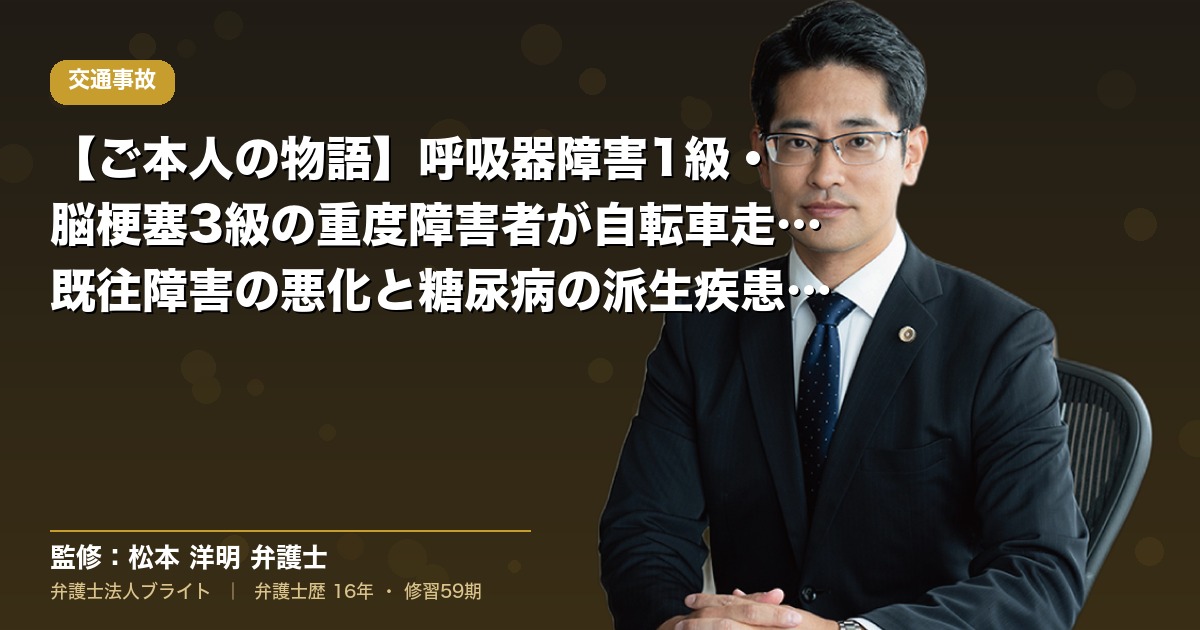 【ご本人の物語】呼吸器障害1級・脳梗塞3級の重度障害者が自転車走行中に四輪車と接触｜既往障害の悪化と糖尿病の派生疾患まで請求（弁護士法人ブライト 松本 洋明 監修）
